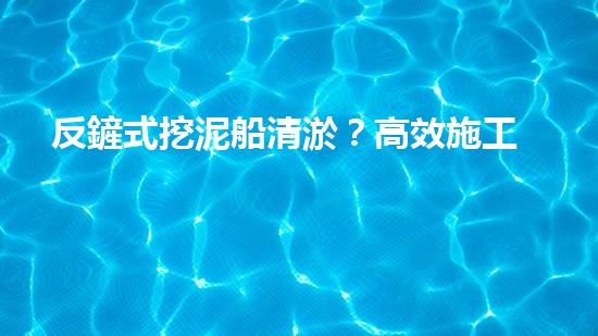 反鏟式挖泥船清淤？高效施工方案我悟了！